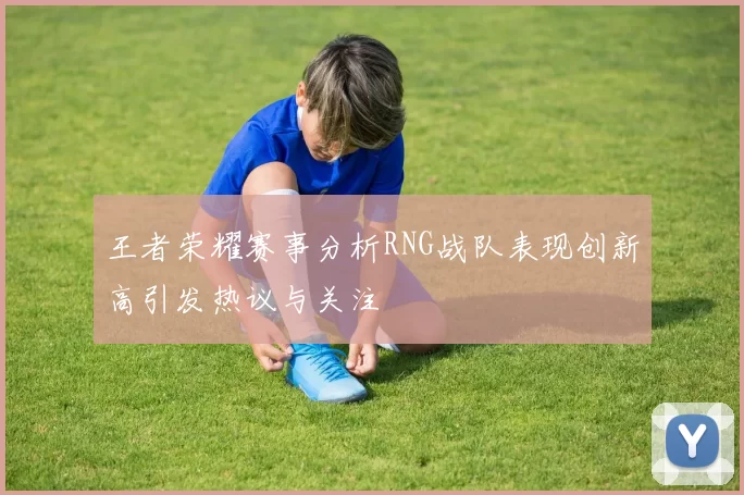 王者荣耀赛事分析RNG战队表现创新高引发热议与关注