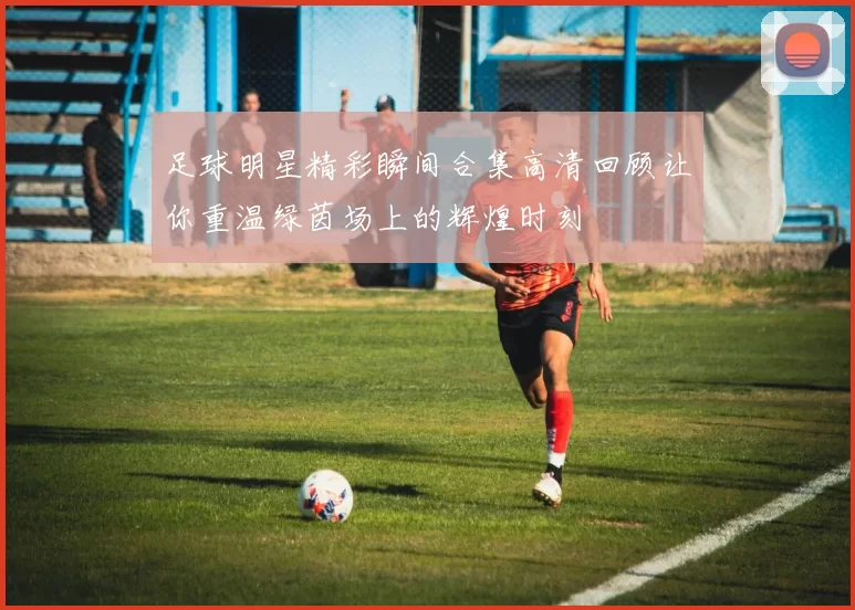 足球明星精彩瞬间合集高清回顾让你重温绿茵场上的辉煌时刻