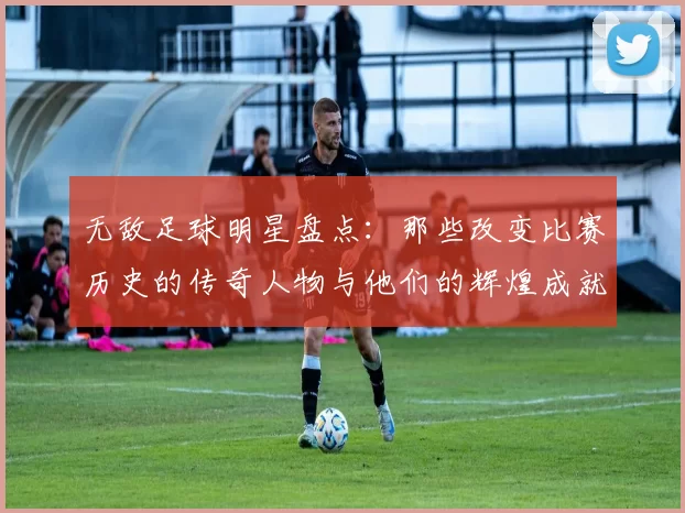 无敌足球明星盘点：那些改变比赛历史的传奇人物与他们的辉煌成就