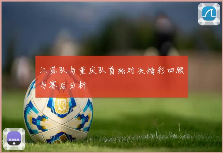 江苏队与重庆队首轮对决精彩回顾与赛后分析