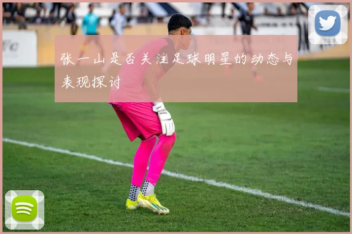 张一山是否关注足球明星的动态与表现探讨