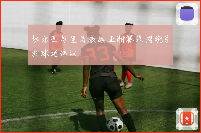 切尔西与皇马激战正酣赛果揭晓引发球迷热议