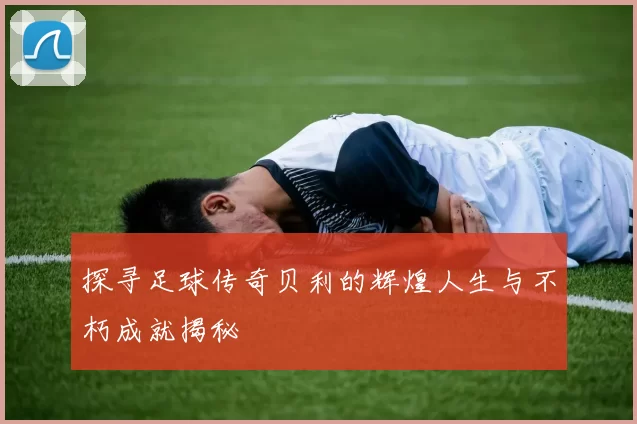 探寻足球传奇贝利的辉煌人生与不朽成就揭秘