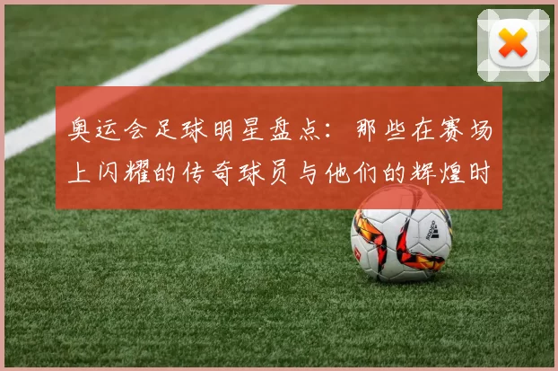 奥运会足球明星盘点：那些在赛场上闪耀的传奇球员与他们的辉煌时刻
