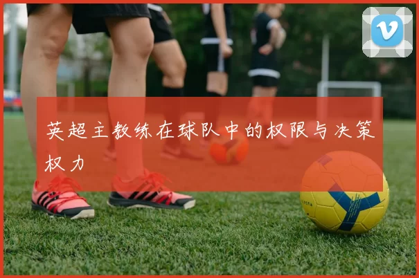 英超主教练在球队中的权限与决策权力