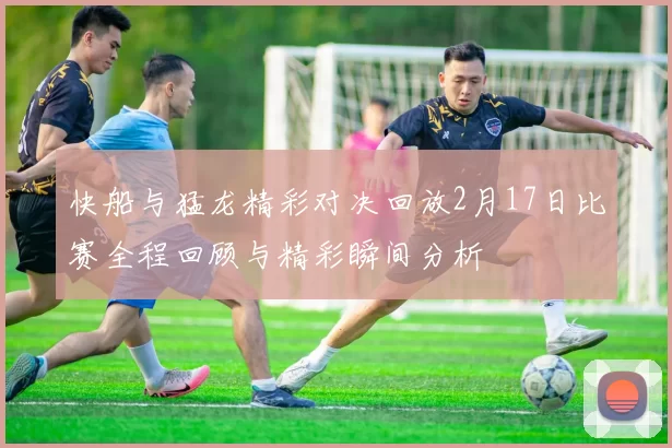 快船与猛龙精彩对决回放2月17日比赛全程回顾与精彩瞬间分析