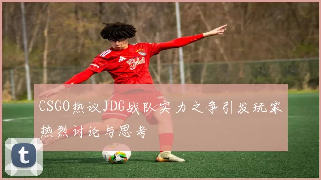 CSGO热议JDG战队实力之争引发玩家热烈讨论与思考