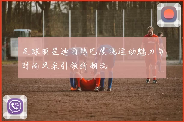 足球明星迪丽热巴展现运动魅力与时尚风采引领新潮流