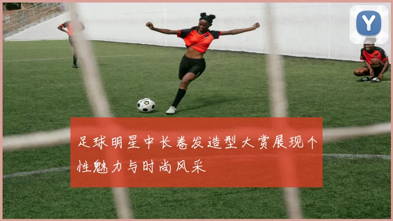 足球明星中长卷发造型大赏展现个性魅力与时尚风采