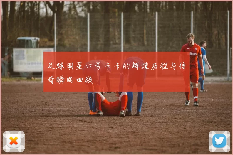 足球明星六号卡卡的辉煌历程与传奇瞬间回顾