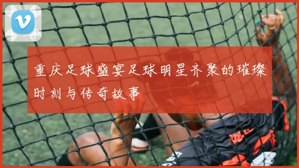 重庆足球盛宴足球明星齐聚的璀璨时刻与传奇故事