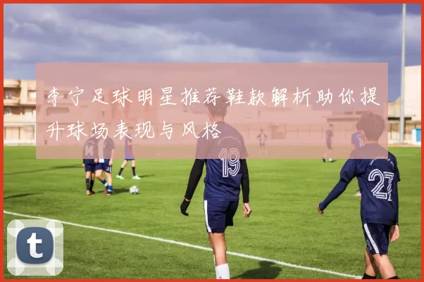 李宁足球明星推荐鞋款解析助你提升球场表现与风格