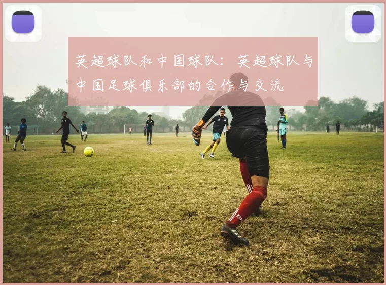 英超球队和中国球队：英超球队与中国足球俱乐部的合作与交流