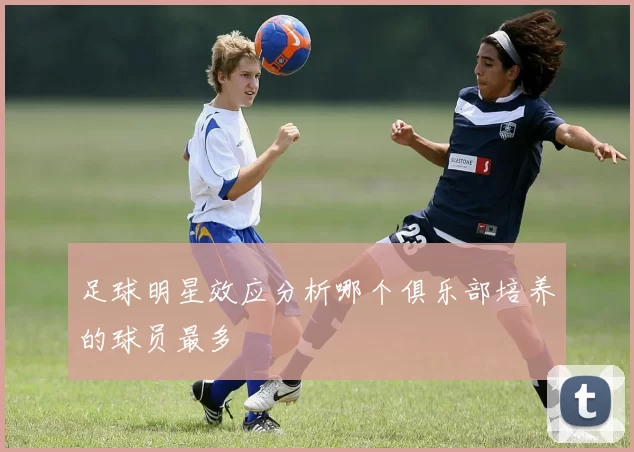 足球明星效应分析哪个俱乐部培养的球员最多