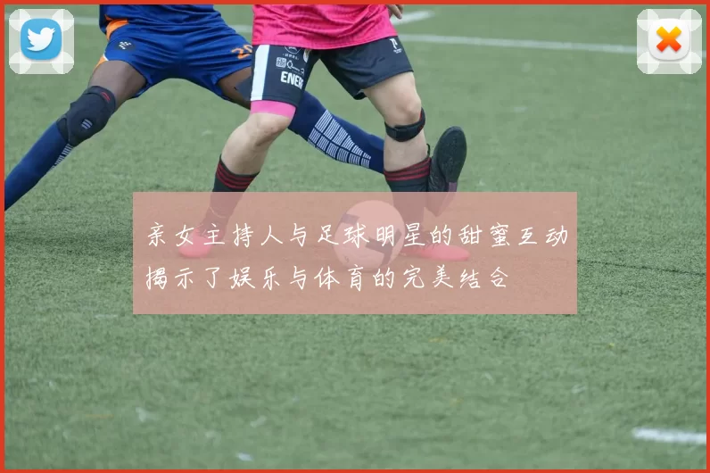 亲女主持人与足球明星的甜蜜互动揭示了娱乐与体育的完美结合