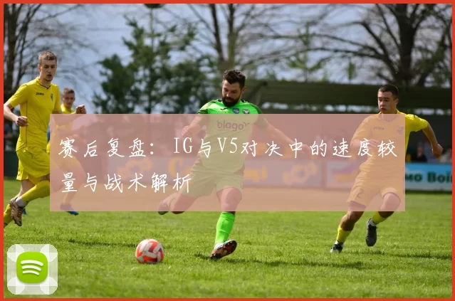 赛后复盘：IG与V5对决中的速度较量与战术解析