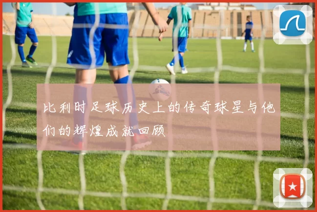 比利时足球历史上的传奇球星与他们的辉煌成就回顾