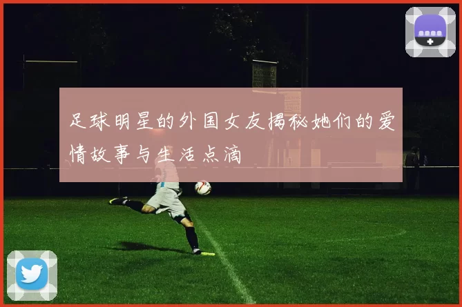 足球明星的外国女友揭秘她们的爱情故事与生活点滴