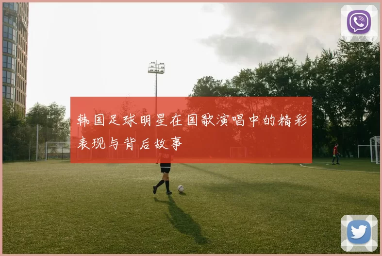 韩国足球明星在国歌演唱中的精彩表现与背后故事
