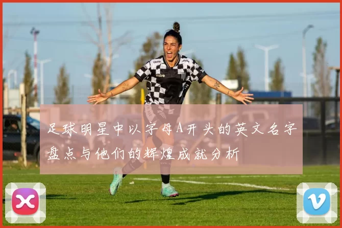 足球明星中以字母A开头的英文名字盘点与他们的辉煌成就分析