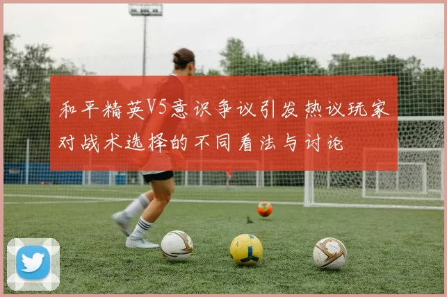 和平精英V5意识争议引发热议玩家对战术选择的不同看法与讨论