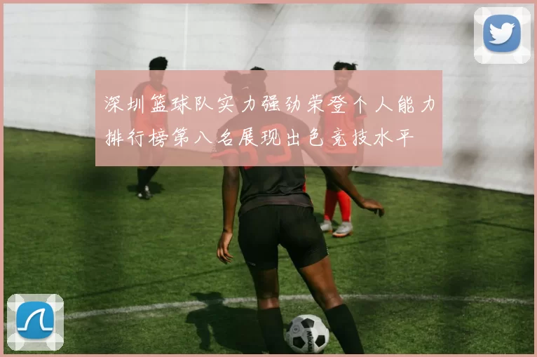 深圳篮球队实力强劲荣登个人能力排行榜第八名展现出色竞技水平