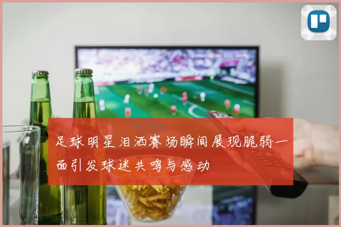 足球明星泪洒赛场瞬间展现脆弱一面引发球迷共鸣与感动