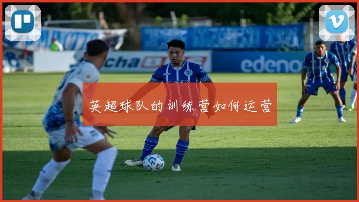 英超球队的训练营如何运营