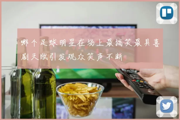 哪个足球明星在场上最搞笑最具喜剧天赋引发观众笑声不断
