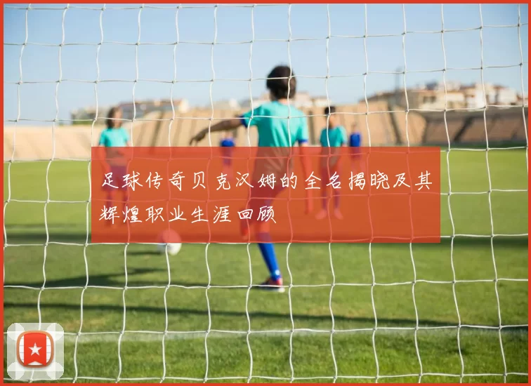 足球传奇贝克汉姆的全名揭晓及其辉煌职业生涯回顾