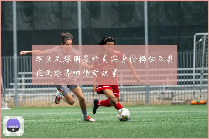 炮头足球明星的真实身份揭秘及其在足球界的传奇故事