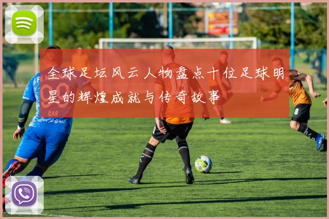 全球足坛风云人物盘点十位足球明星的辉煌成就与传奇故事