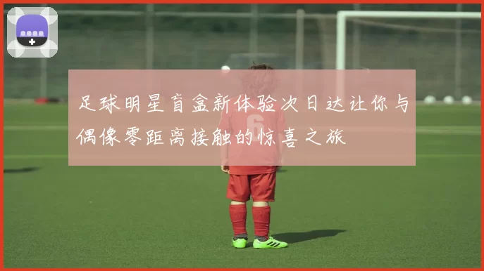 足球明星盲盒新体验次日达让你与偶像零距离接触的惊喜之旅