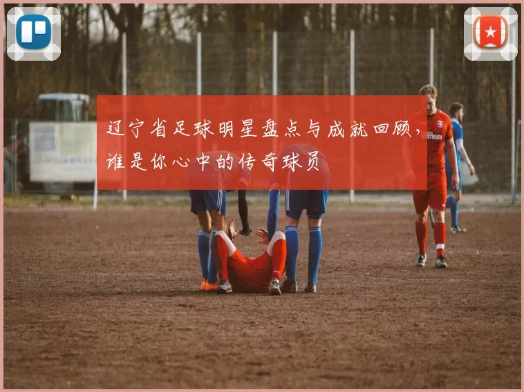 辽宁省足球明星盘点与成就回顾，谁是你心中的传奇球员