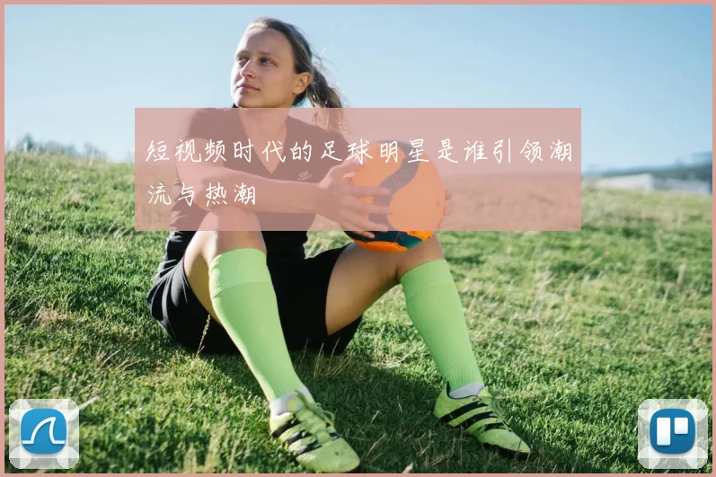 短视频时代的足球明星是谁引领潮流与热潮