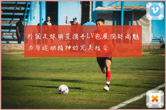 外国足球明星携手LV包展现时尚魅力与运动精神的完美结合