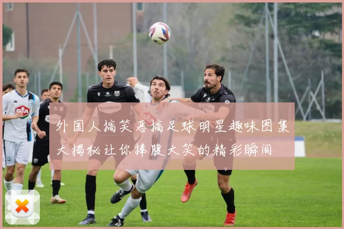 外国人搞笑恶搞足球明星趣味图集大揭秘让你捧腹大笑的精彩瞬间