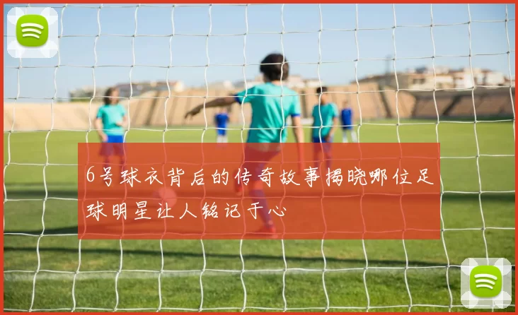 6号球衣背后的传奇故事揭晓哪位足球明星让人铭记于心