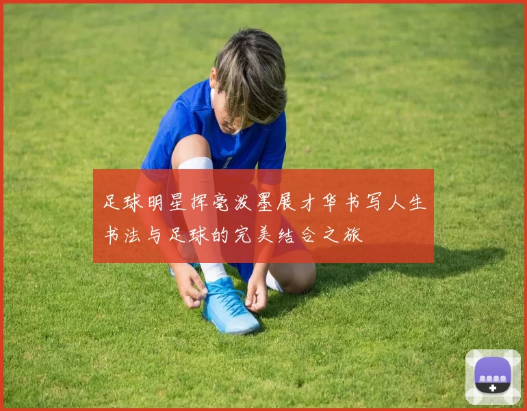 足球明星挥毫泼墨展才华书写人生书法与足球的完美结合之旅