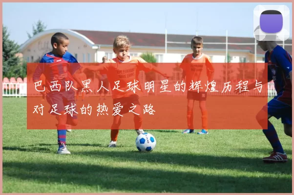 巴西队黑人足球明星的辉煌历程与对足球的热爱之路