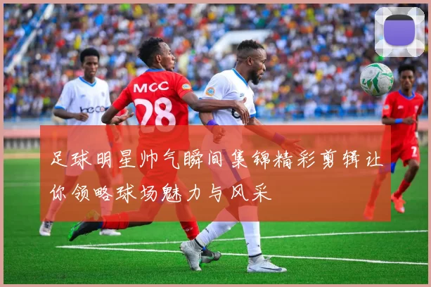 足球明星帅气瞬间集锦精彩剪辑让你领略球场魅力与风采