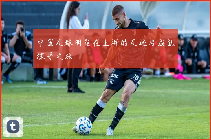 中国足球明星在上海的足迹与成就探寻之旅