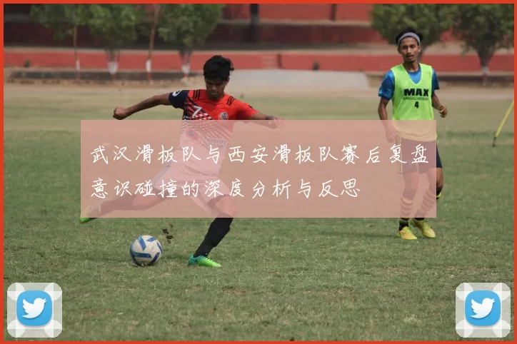 武汉滑板队与西安滑板队赛后复盘意识碰撞的深度分析与反思