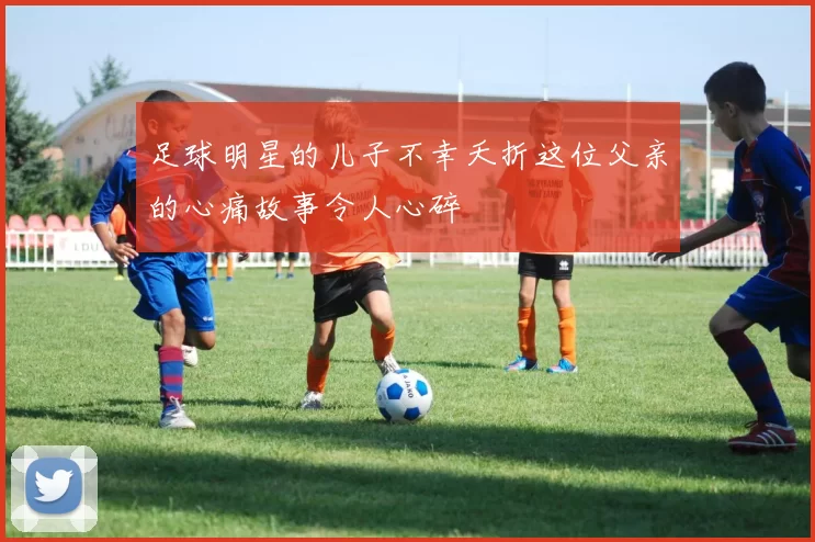 足球明星的儿子不幸夭折这位父亲的心痛故事令人心碎