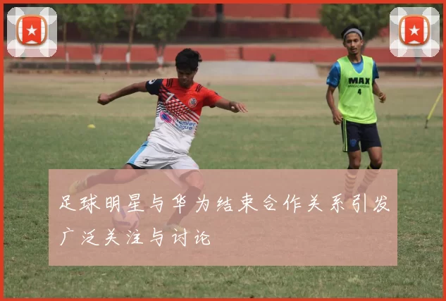 足球明星与华为结束合作关系引发广泛关注与讨论