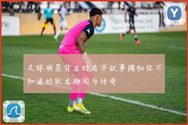 足球明星背后的名字故事揭秘你不知道的取名趣闻与传奇