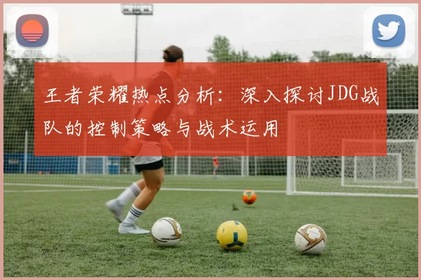 王者荣耀热点分析：深入探讨JDG战队的控制策略与战术运用