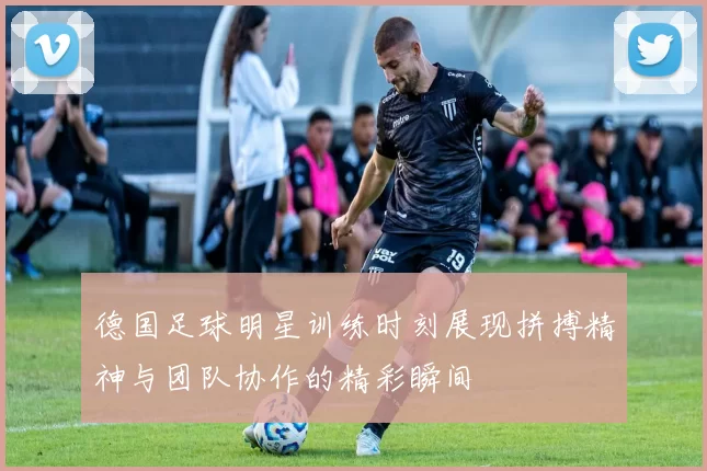 德国足球明星训练时刻展现拼搏精神与团队协作的精彩瞬间