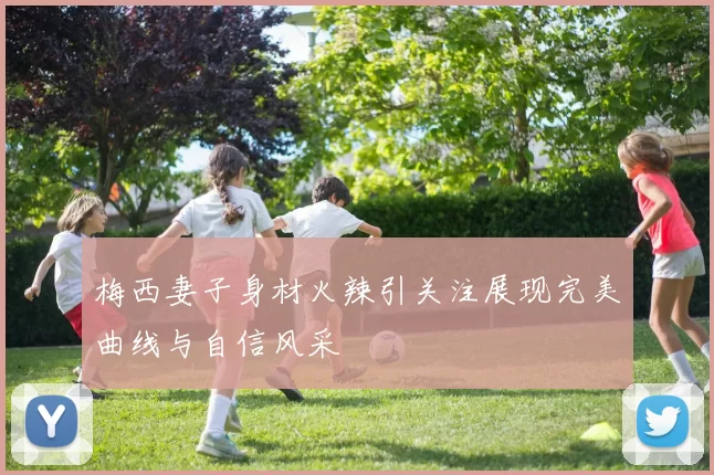 梅西妻子身材火辣引关注展现完美曲线与自信风采