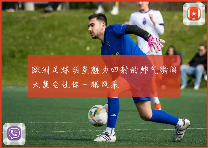 欧洲足球明星魅力四射的帅气瞬间大集合让你一睹风采
